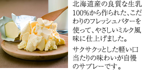 北海道産の良質な生乳100%から作られた、こだわりのフレッシュバターを使って、やさしいミルク風味に仕上げました。サクサクッとした軽い口当たりの味わいが自慢のサブレーです。